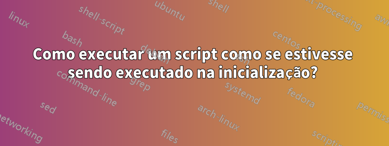 Como executar um script como se estivesse sendo executado na inicialização?