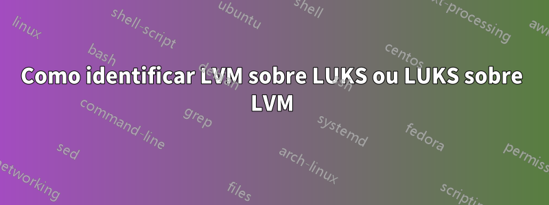 Como identificar LVM sobre LUKS ou LUKS sobre LVM