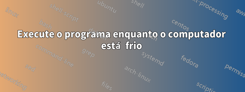 Execute o programa enquanto o computador está frio