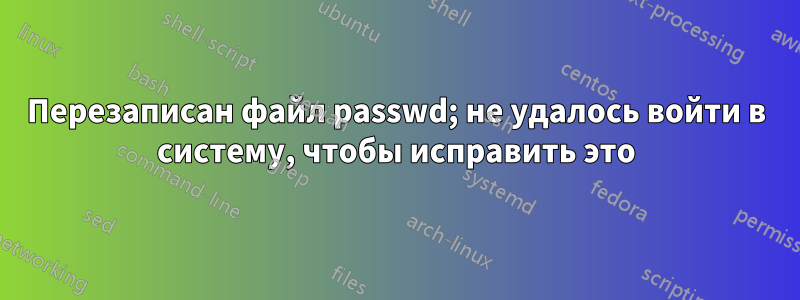 Перезаписан файл passwd; не удалось войти в систему, чтобы исправить это