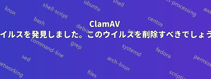 ClamAV がウイルスを発見しました。このウイルスを削除すべきでしょうか? 