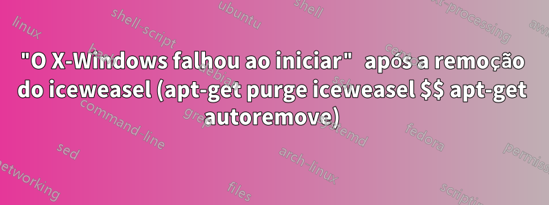 "O X-Windows falhou ao iniciar" após a remoção do iceweasel (apt-get purge iceweasel $$ apt-get autoremove)