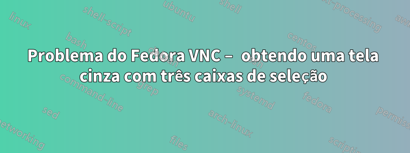 Problema do Fedora VNC – obtendo uma tela cinza com três caixas de seleção