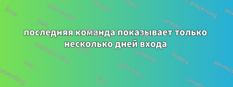 последняя команда показывает только несколько дней входа