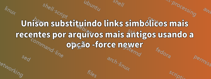 Unison substituindo links simbólicos mais recentes por arquivos mais antigos usando a opção -force newer