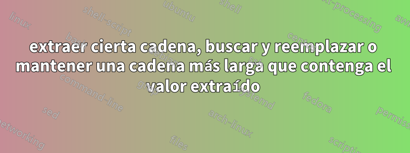 extraer cierta cadena, buscar y reemplazar o mantener una cadena más larga que contenga el valor extraído