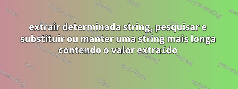 extrair determinada string, pesquisar e substituir ou manter uma string mais longa contendo o valor extraído