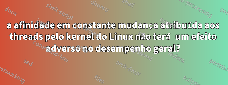 a afinidade em constante mudança atribuída aos threads pelo kernel do Linux não terá um efeito adverso no desempenho geral?