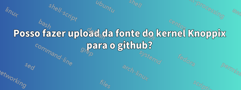 Posso fazer upload da fonte do kernel Knoppix para o github?