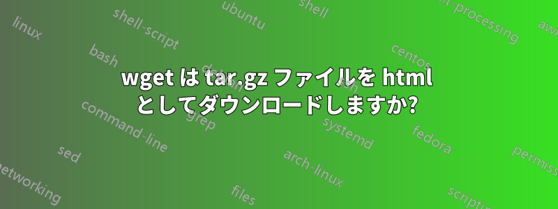 wget は tar.gz ファイルを html としてダウンロードしますか?