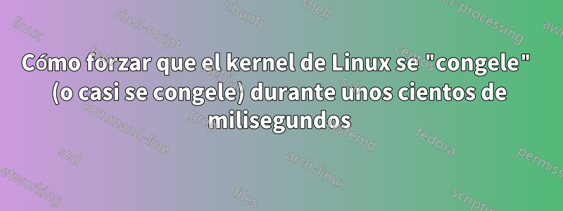 Cómo forzar que el kernel de Linux se "congele" (o casi se congele) durante unos cientos de milisegundos