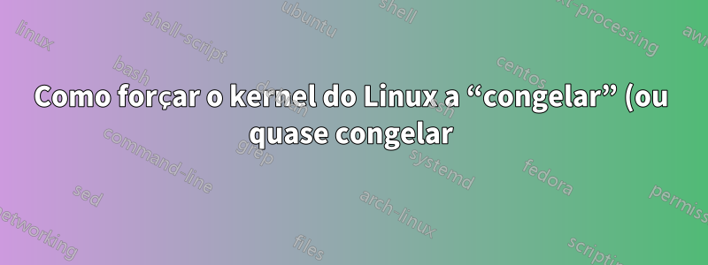 Como forçar o kernel do Linux a “congelar” (ou quase congelar) por algumas centenas de milissegundos