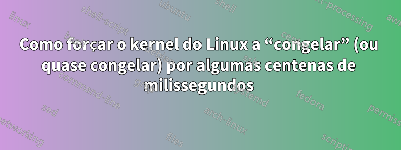 Como forçar o kernel do Linux a “congelar” (ou quase congelar) por algumas centenas de milissegundos