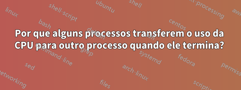 Por que alguns processos transferem o uso da CPU para outro processo quando ele termina?