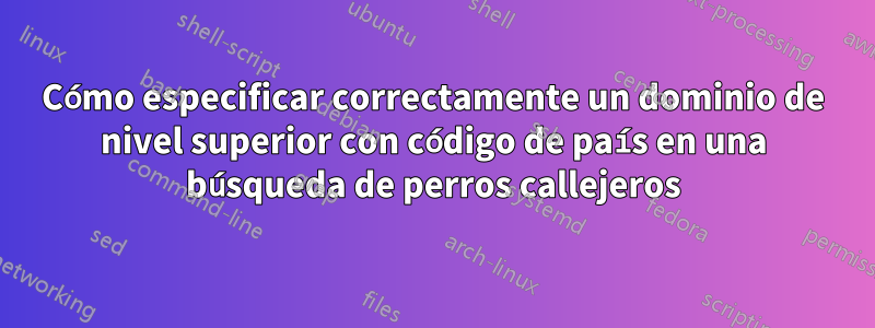 Cómo especificar correctamente un dominio de nivel superior con código de país en una búsqueda de perros callejeros