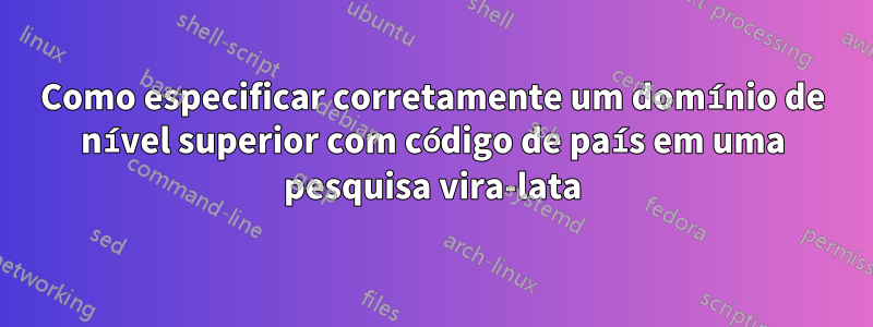 Como especificar corretamente um domínio de nível superior com código de país em uma pesquisa vira-lata