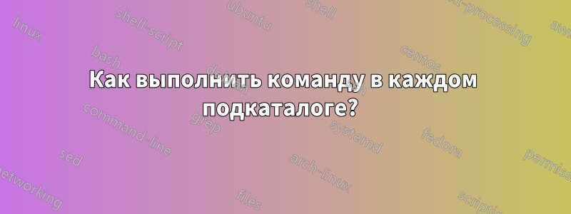 Как выполнить команду в каждом подкаталоге? 