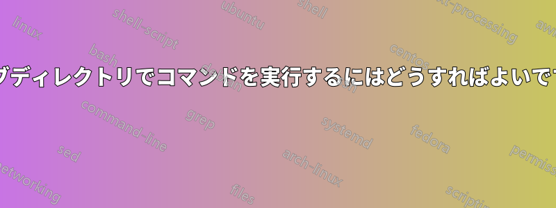 各サブディレクトリでコマンドを実行するにはどうすればよいですか? 