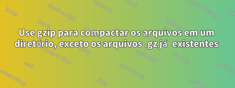 Use gzip para compactar os arquivos em um diretório, exceto os arquivos .gz já existentes