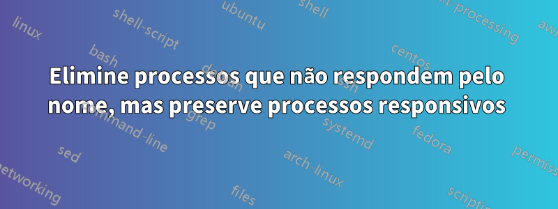 Elimine processos que não respondem pelo nome, mas preserve processos responsivos