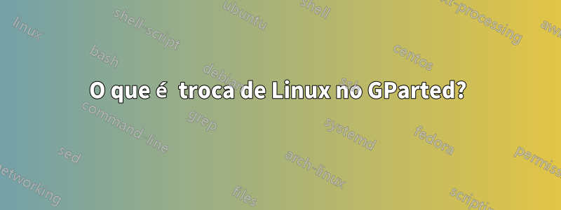 O que é troca de Linux no GParted?