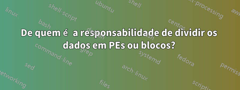 De quem é a responsabilidade de dividir os dados em PEs ou blocos?