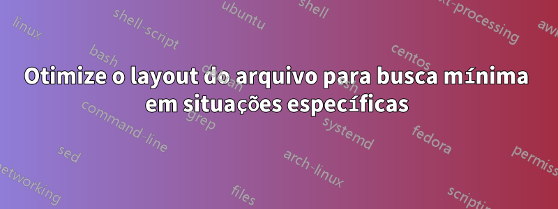 Otimize o layout do arquivo para busca mínima em situações específicas