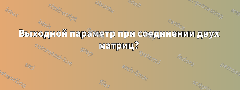 Выходной параметр при соединении двух матриц?