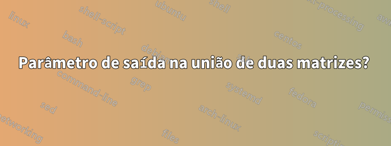 Parâmetro de saída na união de duas matrizes?