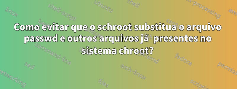 Como evitar que o schroot substitua o arquivo passwd e outros arquivos já presentes no sistema chroot?