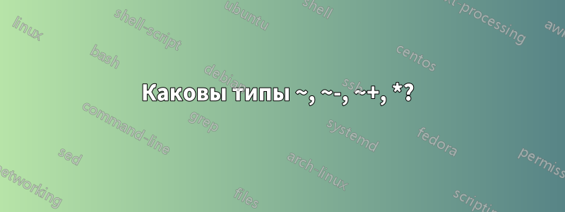 Каковы типы ~, ~-, ~+, *? 