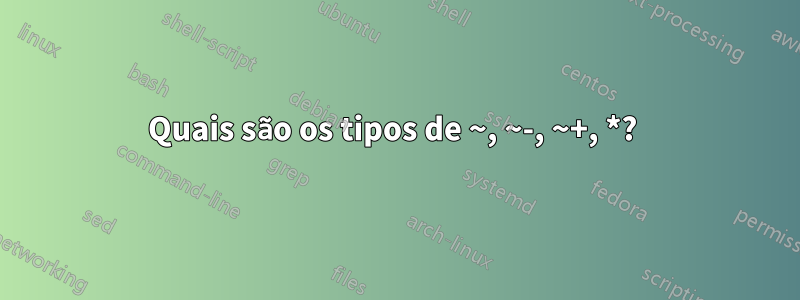 Quais são os tipos de ~, ~-, ~+, *? 