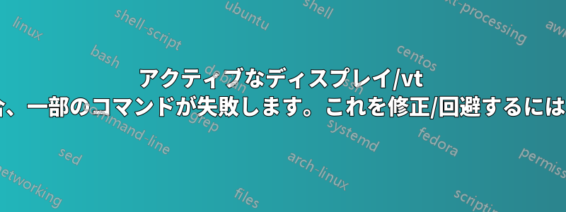 アクティブなディスプレイ/vt が実行場所と異なる場合、一部のコマンドが失敗します。これを修正/回避するにはどうすればよいですか?