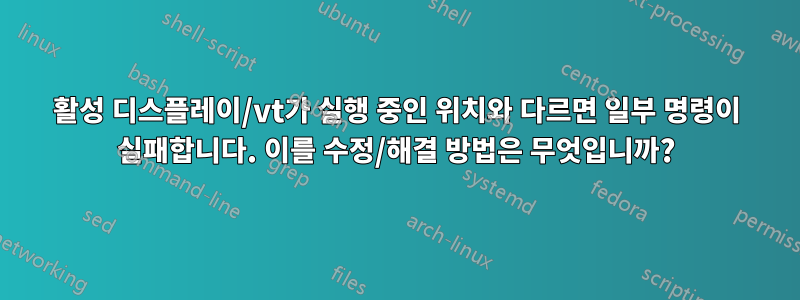 활성 디스플레이/vt가 실행 중인 위치와 다르면 일부 명령이 실패합니다. 이를 수정/해결 방법은 무엇입니까?