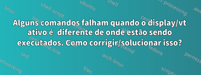 Alguns comandos falham quando o display/vt ativo é diferente de onde estão sendo executados. Como corrigir/solucionar isso?