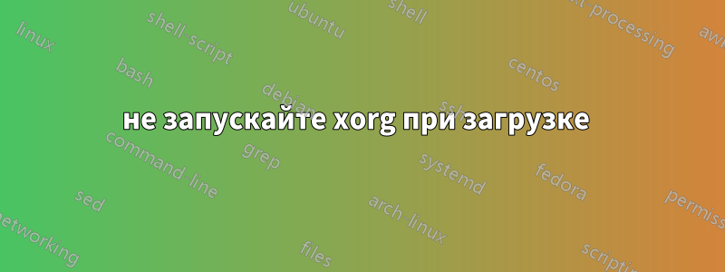 не запускайте xorg при загрузке 