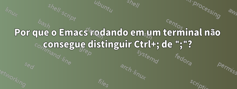 Por que o Emacs rodando em um terminal não consegue distinguir Ctrl+; de ";"?