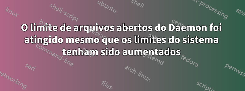 O limite de arquivos abertos do Daemon foi atingido mesmo que os limites do sistema tenham sido aumentados