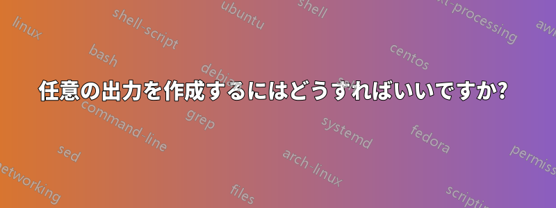 任意の出力を作成するにはどうすればいいですか? 