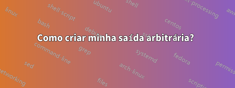 Como criar minha saída arbitrária? 