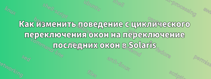 Как изменить поведение с циклического переключения окон на переключение последних окон в Solaris