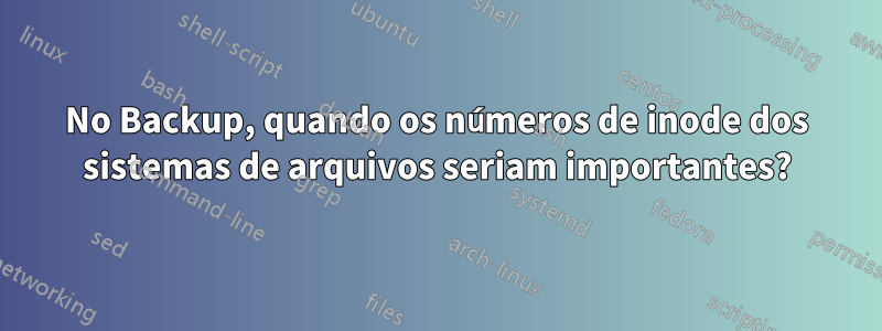 No Backup, quando os números de inode dos sistemas de arquivos seriam importantes?