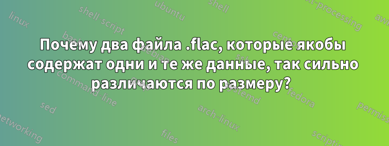 Почему два файла .flac, которые якобы содержат одни и те же данные, так сильно различаются по размеру? 