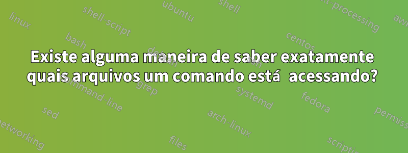 Existe alguma maneira de saber exatamente quais arquivos um comando está acessando?