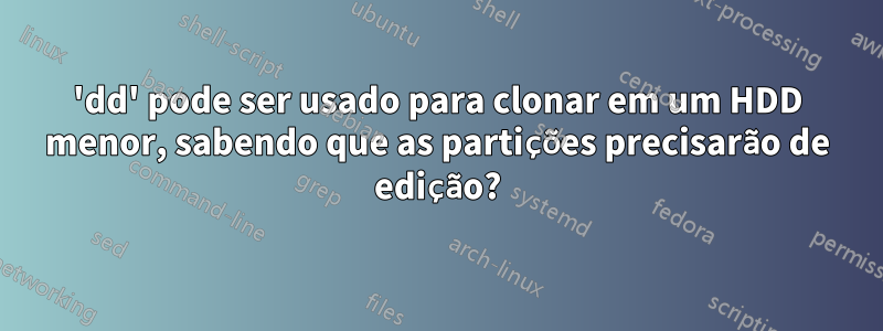 'dd' pode ser usado para clonar em um HDD menor, sabendo que as partições precisarão de edição?