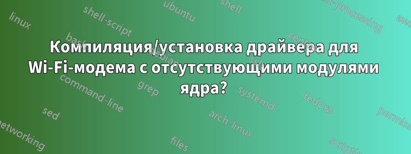 Компиляция/установка драйвера для Wi-Fi-модема с отсутствующими модулями ядра?