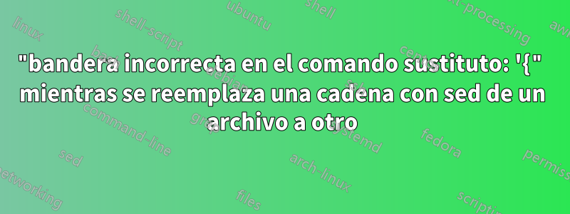 "bandera incorrecta en el comando sustituto: '{" mientras se reemplaza una cadena con sed de un archivo a otro