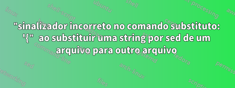 "sinalizador incorreto no comando substituto: '{" ao substituir uma string por sed de um arquivo para outro arquivo