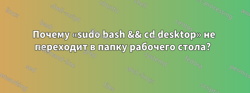 Почему «sudo bash && cd desktop» не переходит в папку рабочего стола? 