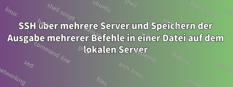 SSH über mehrere Server und Speichern der Ausgabe mehrerer Befehle in einer Datei auf dem lokalen Server